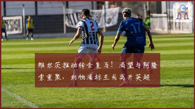 维尔茨推动转会皇马！渴望与阿隆索重聚，利物浦标王或离开英超