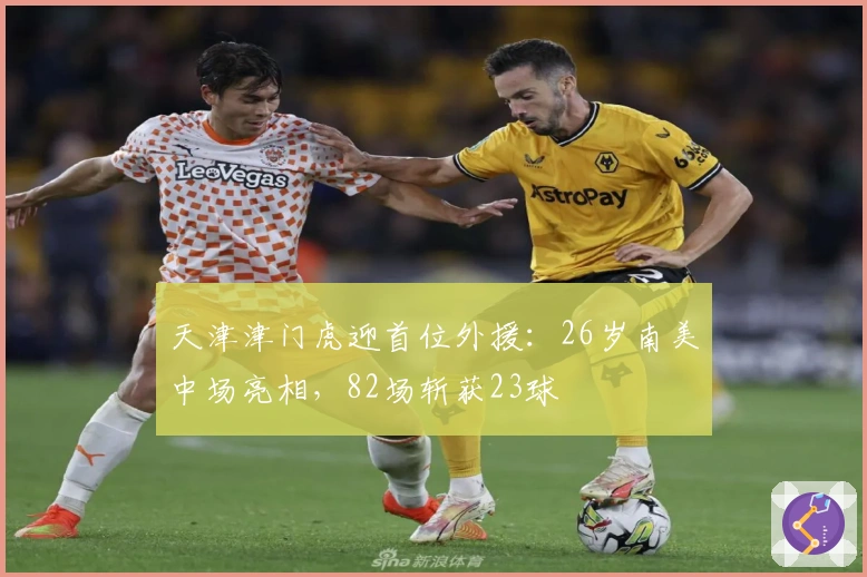 天津津门虎迎首位外援：26岁南美中场亮相，82场斩获23球