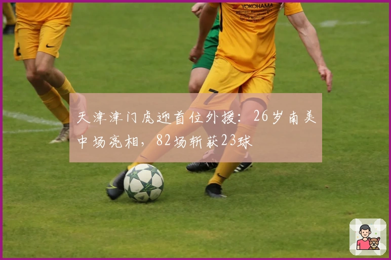 天津津门虎迎首位外援：26岁南美中场亮相，82场斩获23球