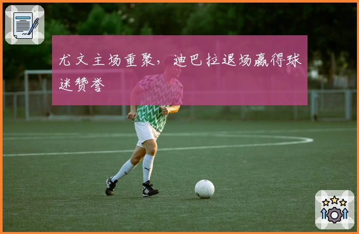 尤文主场重聚，迪巴拉退场赢得球迷赞誉